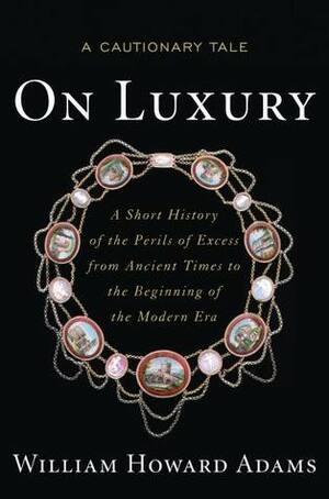 On Luxury: A Cautionary Tale: A Short History of the Perils of Excess from Ancient Times to the Beginning of the Modern Era by William Howard Adams