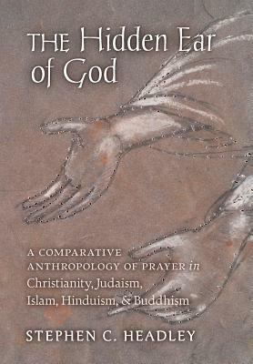 The Hidden Ear of God: A Comparative Anthropology of Prayer in Christianity, Judaism, Islam, Hinduism, and Buddhism by Stephen C. Headley