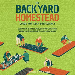 The Backyard Homestead Guide for Self-Sufficiency: Learn How to Have a Self-Sufficient Backyard: Grow Your Own Food Organically, Raise Farm Animals for Sustainable Living, and Make Money by Irwin Cordero