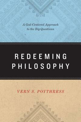 Redeeming Philosophy: A God-Centered Approach to the Big Questions by Vern S. Poythress