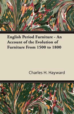 English Period Furniture - An Account of the Evolution of Furniture From 1500 to 1800 by Charles H. Hayward