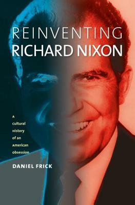 Reinventing Richard Nixon: A Cultural History of an American Obsession by Daniel Frick