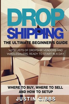 Dropshipping: The Ultimate Beginner's Guide, with Lists of Dropship Vendors and Wholesalers, Ready to Start in a Day. (Where to Buy, by Justin Gibbs