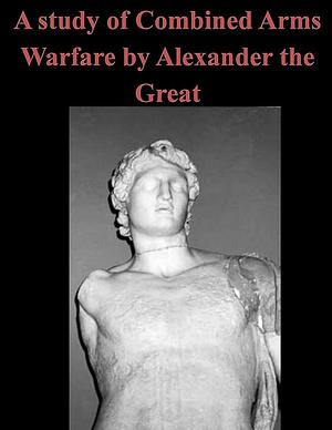 A Study of Combined Arms Warfare by Alexander the Great by Penny Hill Press