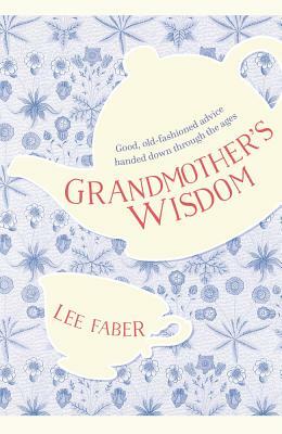 Grandmother's Wisdom: Good, Old-Fashioned Advice Handed Down Through the Ages by Lee Faber