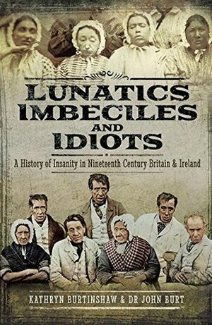 Lunatics, Imbeciles and Idiots: A History of Insanity in Nineteenth-Century Britain and Ireland by Kathryn Burtinshaw, John Burt