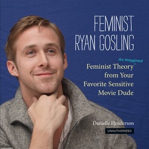 Feminist Ryan Gosling: Feminist Theory (as Imagined) from Your Favorite Sensitive Movie Dude by Danielle Henderson
