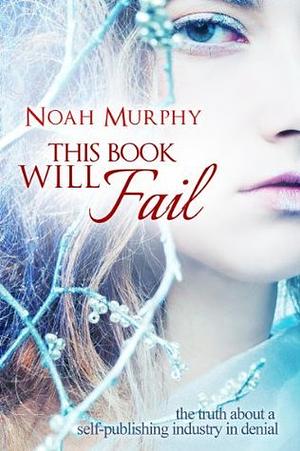 This Book Will Fail: The Truth About a Self Publishing Industry In Denial by Noah Murphy