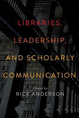 Libraries, Leadership, and Scholarly Communication: Essays by Rick Anderson by Rick Anderson