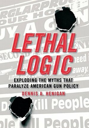 Lethal Logic: Exploding the Myths That Paralyze American Gun Policy by Dennis A. Henigan