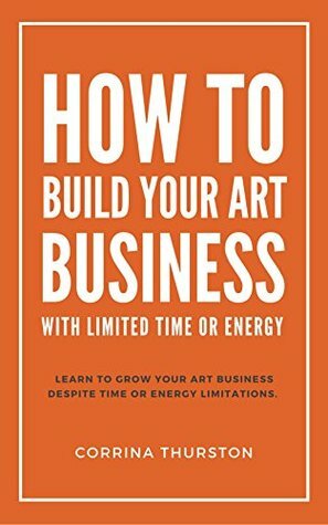 How To Build Your Art Business: With Limited Time Or Energy by Corrina Thurston