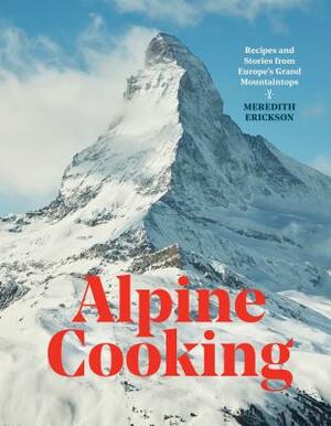 Alpine Cooking: Recipes and Stories from Europe's Grand Mountaintops [a Cookbook] by Meredith Erickson