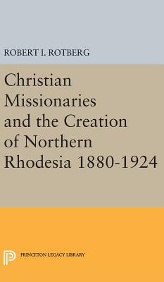 Christian Missionaries and the Creation of Northern Rhodesia 1880-1924 by Robert I. Rotberg