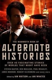 The Mammoth Book of Alternate Histories by Frederik Pohl, Ian Watson, Harry Harrison, Ken MacLeod, Eugene Byrne, Tom Shippey, Chris Roberson, Judith Tarr, Pamela Sargent, A.A. Attanasio, Brian Stableford, Kim Newman, Harry Turtledove, Keith Roberts, Gregory Benford, Paul McAuley, Stephen Baxter, Suzette Haden Elgin, Fritz Leiber, Pat Cadigan, Robert Silverberg, Ian Whates, Marc Laidlaw, James Morrow, George Zebrowski, Esther M. Friesner, Pierre Gévart, Kim Stanley Robinson, Ian R. MacLeod, Rudy Rucker