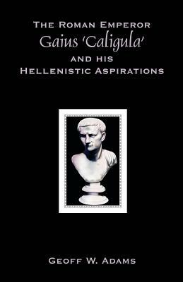 The Roman Emperor Gaius 'Caligula' and His Hellenistic Aspirations by Geoff W. Adams