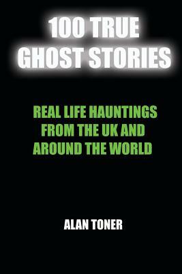 100 True Ghost Stories: Terrifying Hauntings From The UK And Around The World by Alan Toner