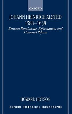 Johann Heinrich Alsted 1588-1638: Between Renaissance, Reformation, and Universal Reform by Howard Hotson