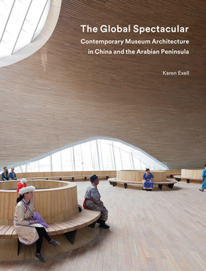 The Global Spectacular: Contemporary Museum Architecture in China and the Arabian Peninsula by Karen Exell