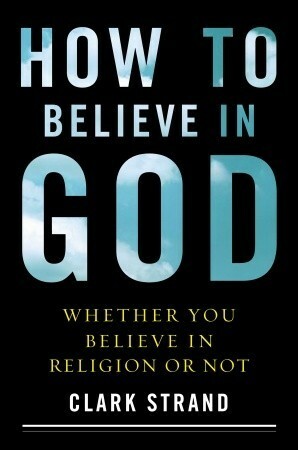 How to Believe in God: Whether You Believe in Religion or Not by Clark Strand
