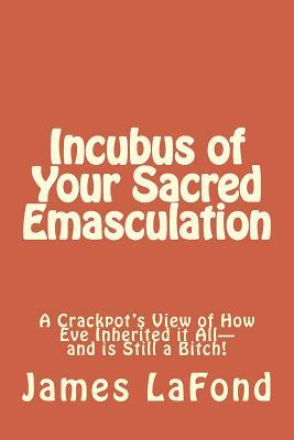 Incubus of Your Sacred Emasculation: A Crackpot's View of How Eve Inherited it All-and is Still a Bitch! by James LaFond