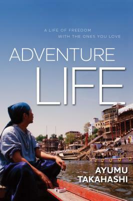 Adventure Life: A Life of Freedom with the Ones You Love by Ayumu Takahashi