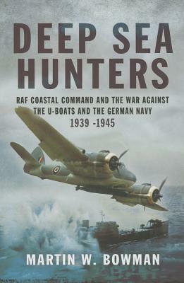 Deep Sea Hunters: RAF Coastal Command and the War Against the U-Boats and the German Navy 1939 -1945 by Martin W. Bowman