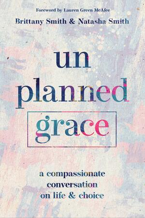 Unplanned Grace: A Compassionate Conversation on Life and Choice by Natasha Smith, Brittany Smith, Lauren Green McAfee