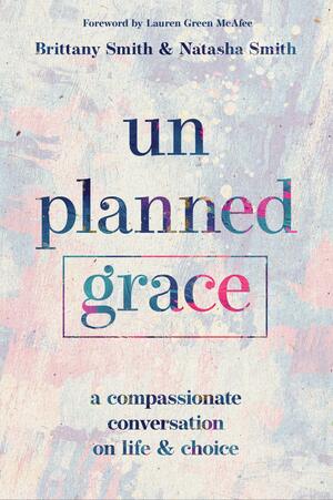 Unplanned Grace: A Compassionate Conversation on Life and Choice by Lauren Green McAfee, Natasha Smith, Brittany Smith