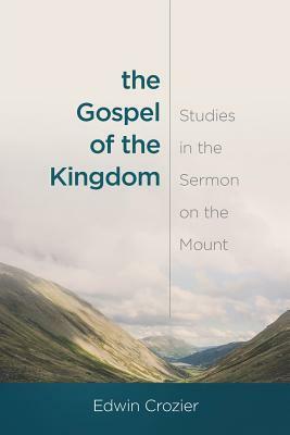 The Gospel of the Kingdom: Studies in the Sermon on the Mount by Edwin Crozier