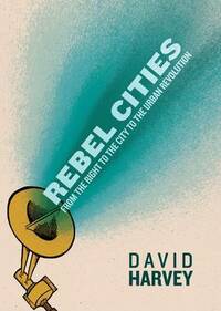 Rebel Cities: From the Right to the City to the Urban Revolution by David Harvey