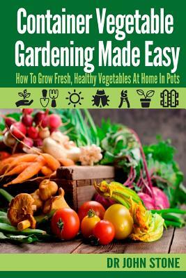 Container Vegetable Gardening Made Easy: How To Grow Fresh, Healthy Vegetables At Home In Pots by John Stone