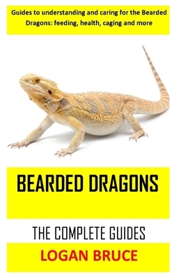 Bearded Dragons the Complete Guides: Guides to understanding and caring for the Bearded Dragons: feeding, health, caging and more by Logan Bruce