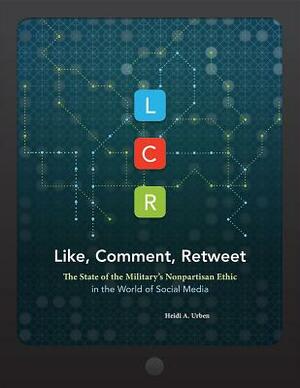 Lcr, Like, Comment, Retweet: The State of the Military's Nonpartisan Ethic in the World of Social Media: The State of the Military's Nonpartisan Ethic by National Defense University (U S ), Heidi A. Urben