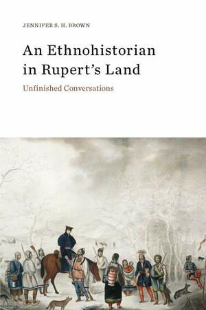 An Ethnohistorian in Rupert's Land: Unfinished Conversations by Jennifer S.H. Brown