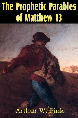 The Prophetic Parables of Matthew 13 by Arthur W. Pink