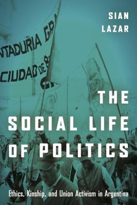 The Social Life of Politics: Ethics, Kinship, and Union Activism in Argentina by Sian Lazar