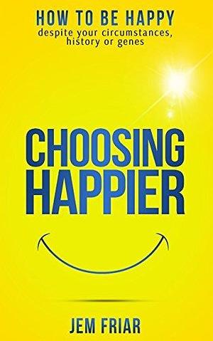 Choosing Happier: How To Be Happy Despite Your Circumstances, History Or Genes by Jem Friar, Jem Friar