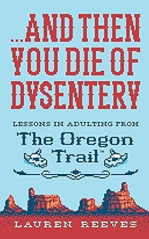 . . . And Then You Die of Dysentery: Lessons in Adulting from The Oregon Trail by Jude Buffum, Lauren Reeves