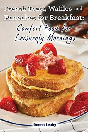 French Toast, Waffles and Pancakes for Breakfast: Comfort Food for Leisurely Mornings: A Chef's Guide to Breakfast with Over 100 Delicious, Easy-to-Follow Recipes by Robert Leahy, Donna Leahy