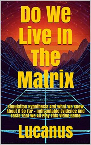 Do We Live In The Matrix: Simulation Hypothesis And What We Know About It So Far - Indisputable Evidence And Facts That We All Play This Video Game by Lucanus