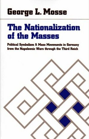 The Nationalization of the Masses: Political Symbolism and Mass Movements in Germany from the Napoleonic Wars through the Third Reich by George L. Mosse