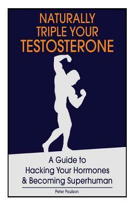 Naturally Triple Your Testosterone: A Guide to Hacking Your Hormones and Becoming Superhuman by Peter Paulson