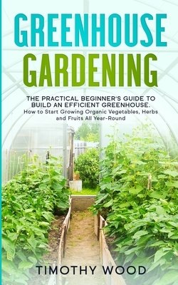 Greenhouse Gardening: The Practical Beginner's Guide to Build an Efficient Greenhouse. How to Start Growing Organic Vegetables, Herbs and Fr by Timothy Wood