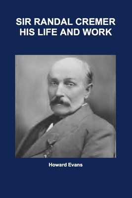 Sir Randal Cremer His Life and Works by Howard Evans