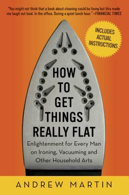 How to Get Things Really Flat: Enlightenment for Every Man on Ironing, Vacuuming and Other Household Arts by Andrew Martin