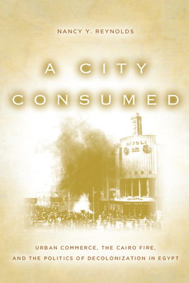 A City Consumed: Urban Commerce, the Cairo Fire, and the Politics of Decolonization in Egypt by Nancy Reynolds