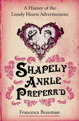 Shapely Ankle Preferr'd: A History of the Lonely Hearts Advertisement by Francesca Beauman