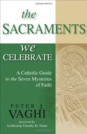 The Sacraments We Celebrate: A Catholic Guide to the Seven Mysteries of Faith by Timothy M. Dolan, Peter J. Vaghi