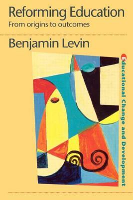 Reforming Education: From Origins to Outcomes by Benjamin Levin