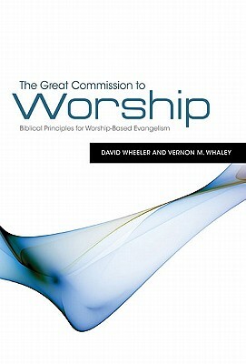 The Great Commission to Worship: Biblical Principles for Worship-Based Evangelism by David Wheeler, Vernon M. Whaley